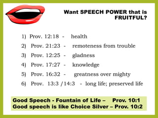 Want SPEECH POWER that is
FRUITFUL?
1) Prov. 12:18 - health
2) Prov. 21:23 - remoteness from trouble
3) Prov. 12:25 - glad...