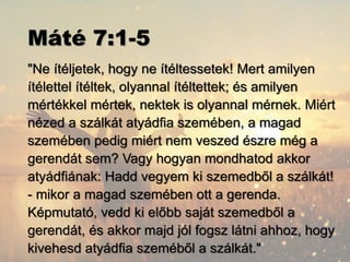 Máté 7:1-5
"Ne ítéljetek, hogy ne ítéltessetek! Mert amilyen
ítélettel ítéltek, olyannal ítéltettek; és amilyen
mértékkel mértek, nektek is olyannal mérnek. Miért
nézed a szálkát atyádfia szemében, a magad
szemében pedig miért nem veszed észre még a
gerendát sem? Vagy hogyan mondhatod akkor
atyádfiának: Hadd vegyem ki szemedből a szálkát!
- mikor a magad szemében ott a gerenda.
Képmutató, vedd ki előbb saját szemedből a
gerendát, és akkor majd jól fogsz látni ahhoz, hogy
kivehesd atyádfia szeméből a szálkát."
 