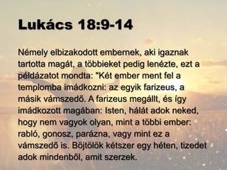 Lukács 18:9-14
Némely elbizakodott embernek, aki igaznak
tartotta magát, a többieket pedig lenézte, ezt a
példázatot mondta: "Két ember ment fel a
templomba imádkozni: az egyik farizeus, a
másik vámszedő. A farizeus megállt, és így
imádkozott magában: Isten, hálát adok neked,
hogy nem vagyok olyan, mint a többi ember:
rabló, gonosz, parázna, vagy mint ez a
vámszedő is. Böjtölök kétszer egy héten, tizedet
adok mindenből, amit szerzek.
 