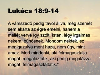 Lukács 18:9-14
A vámszedő pedig távol állva, még szemét
sem akarta az égre emelni, hanem a
mellét verve így szólt: Isten, légy irgalmas
nekem, bűnösnek. Mondom nektek, ez
megigazulva ment haza, nem úgy, mint
amaz. Mert mindenki, aki felmagasztalja
magát, megaláztatik, aki pedig megalázza
magát, felmagasztaltatik."
 