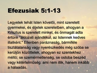 Efezusiak 5:1-13
Legyetek tehát Isten követői, mint szeretett
gyermekei, és éljetek szeretetben, ahogyan a
Krisztus is szeretett minket, és önmagát adta
értünk "áldozati ajándékul, az Istennek kedves
illatként." Ellenben paráznaság, bármiféle
tisztátalanság vagy nyerészkedés még szóba se
kerüljön közöttetek, ahogyan ez szentekhez
méltó; se szemérmetlenség, se ostoba beszéd
vagy kétértelműség: ami nem illik, hanem inkább
a hálaadás.
 
