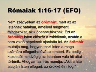 Rómaiak 1:16-17 (EFO)
Nem szégyellem az örömhírt, mert az az
Istennek hatalma, amellyel megmenti
mindazokat, akik őbenne hisznek. Ezt az
örömhírt Isten először a zsidóknak, azután a
nem zsidó népeknek ajánlotta fel. Az örömhír
mutatja meg, hogyan teszi Isten a maga
számára elfogadhatóvá az embert. Ez pedig
kezdettől mindvégig az Istenben való hit által
történik. Ahogyan az Írás mondja: „Akit a hite
alapján Isten elfogad, az örökké élni fog.”
 