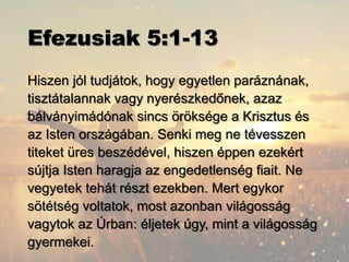 Efezusiak 5:1-13
Hiszen jól tudjátok, hogy egyetlen paráznának,
tisztátalannak vagy nyerészkedőnek, azaz
bálványimádónak sincs öröksége a Krisztus és
az Isten országában. Senki meg ne tévesszen
titeket üres beszédével, hiszen éppen ezekért
sújtja Isten haragja az engedetlenség fiait. Ne
vegyetek tehát részt ezekben. Mert egykor
sötétség voltatok, most azonban világosság
vagytok az Úrban: éljetek úgy, mint a világosság
gyermekei.
 