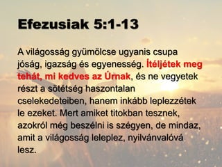 Efezusiak 5:1-13
A világosság gyümölcse ugyanis csupa
jóság, igazság és egyenesség. Ítéljétek meg
tehát, mi kedves az Úrnak, és ne vegyetek
részt a sötétség haszontalan
cselekedeteiben, hanem inkább leplezzétek
le ezeket. Mert amiket titokban tesznek,
azokról még beszélni is szégyen, de mindaz,
amit a világosság leleplez, nyilvánvalóvá
lesz.
 