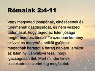 Rómaiak 2:4-11
Vagy megveted jóságának, elnézésének és
türelmének gazdagságát, és nem veszed
tudomásul, hogy téged az Isten jósága
megtérésre ösztönöz? Te azonban kemény
szívvel és megtérés nélkül gyűjtesz
magadnak haragot a harag napjára, amikor
az Isten nyilvánvalóvá teszi, hogy
igazságosan ítél. Mert mindenkinek
cselekedetei szerint fog megfizetni:
 