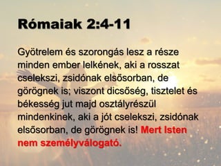 Rómaiak 2:4-11
Gyötrelem és szorongás lesz a része
minden ember lelkének, aki a rosszat
cselekszi, zsidónak elsősorban, de
görögnek is; viszont dicsőség, tisztelet és
békesség jut majd osztályrészül
mindenkinek, aki a jót cselekszi, zsidónak
elsősorban, de görögnek is! Mert Isten
nem személyválogató.
 