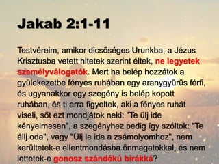 Jakab 2:1-11
Testvéreim, amikor dicsőséges Urunkba, a Jézus
Krisztusba vetett hitetek szerint éltek, ne legyetek
személyválogatók. Mert ha belép hozzátok a
gyülekezetbe fényes ruhában egy aranygyűrűs férfi,
és ugyanakkor egy szegény is belép kopott
ruhában, és ti arra figyeltek, aki a fényes ruhát
viseli, sőt ezt mondjátok neki: "Te ülj ide
kényelmesen", a szegényhez pedig így szóltok: "Te
állj oda", vagy "Ülj le ide a zsámolyomhoz", nem
kerültetek-e ellentmondásba önmagatokkal, és nem
lettetek-e gonosz szándékú bírákká?
 