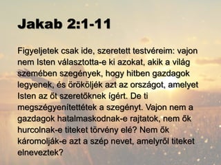 Jakab 2:1-11
Figyeljetek csak ide, szeretett testvéreim: vajon
nem Isten választotta-e ki azokat, akik a világ
szemében szegények, hogy hitben gazdagok
legyenek, és örököljék azt az országot, amelyet
Isten az őt szeretőknek ígért. De ti
megszégyenítettétek a szegényt. Vajon nem a
gazdagok hatalmaskodnak-e rajtatok, nem ők
hurcolnak-e titeket törvény elé? Nem ők
káromolják-e azt a szép nevet, amelyről titeket
elneveztek?
 