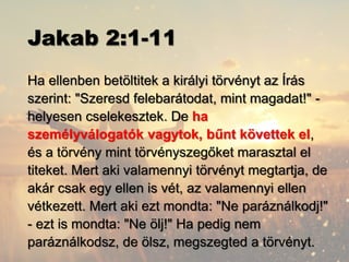 Jakab 2:1-11
Ha ellenben betöltitek a királyi törvényt az Írás
szerint: "Szeresd felebarátodat, mint magadat!" -
helyesen cselekesztek. De ha
személyválogatók vagytok, bűnt követtek el,
és a törvény mint törvényszegőket marasztal el
titeket. Mert aki valamennyi törvényt megtartja, de
akár csak egy ellen is vét, az valamennyi ellen
vétkezett. Mert aki ezt mondta: "Ne paráználkodj!"
- ezt is mondta: "Ne ölj!" Ha pedig nem
paráználkodsz, de ölsz, megszegted a törvényt.
 