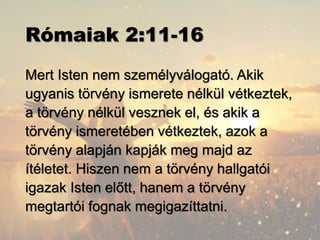 Rómaiak 2:11-16
Mert Isten nem személyválogató. Akik
ugyanis törvény ismerete nélkül vétkeztek,
a törvény nélkül vesznek el, és akik a
törvény ismeretében vétkeztek, azok a
törvény alapján kapják meg majd az
ítéletet. Hiszen nem a törvény hallgatói
igazak Isten előtt, hanem a törvény
megtartói fognak megigazíttatni.
 