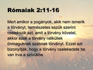 Rómaiak 2:11-16
Mert amikor a pogányok, akik nem ismerik
a törvényt, természetes eszük szerint
cselekszik azt, amit a törvény követel,
akkor ezek a törvény nélküliek
önmaguknak szabnak törvényt. Ezzel azt
bizonyítják, hogy a törvény cselekedete be
van írva a szívükbe.
 