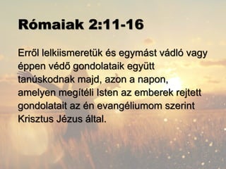 Rómaiak 2:11-16
Erről lelkiismeretük és egymást vádló vagy
éppen védő gondolataik együtt
tanúskodnak majd, azon a napon,
amelyen megítéli Isten az emberek rejtett
gondolatait az én evangéliumom szerint
Krisztus Jézus által.
 