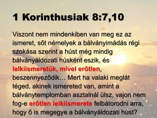 1 Korinthusiak 8:7,10
Viszont nem mindenkiben van meg ez az
ismeret, sőt némelyek a bálványimádás régi
szokása szerint a húst még mindig
bálványáldozati húsként eszik, és
lelkiismeretük, mivel erőtlen,
beszennyeződik… Mert ha valaki meglát
téged, akinek ismereted van, amint a
bálványtemplomban asztalnál ülsz, vajon nem
fog-e erőtlen lelkiismerete felbátorodni arra,
hogy ő is megegye a bálványáldozati húst?
 