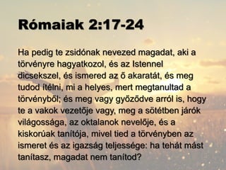 Rómaiak 2:17-24
Ha pedig te zsidónak nevezed magadat, aki a
törvényre hagyatkozol, és az Istennel
dicsekszel, és ismered az ő akaratát, és meg
tudod ítélni, mi a helyes, mert megtanultad a
törvényből; és meg vagy győződve arról is, hogy
te a vakok vezetője vagy, meg a sötétben járók
világossága, az oktalanok nevelője, és a
kiskorúak tanítója, mivel tied a törvényben az
ismeret és az igazság teljessége: ha tehát mást
tanítasz, magadat nem tanítod?
 
