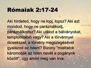 Rómaiak 2:17-24
Aki hirdeted, hogy ne lopj, lopsz? Aki azt
mondod, hogy ne paráználkodj,
paráználkodsz? Aki utálod a bálványokat,
templomrabló vagy? Aki a törvénnyel
dicsekszel, a törvény megszegésével
gyalázod az Istent? Bizony "miattatok
káromolják az Isten nevét a pogányok
között", úgy amint meg van írva.
 
