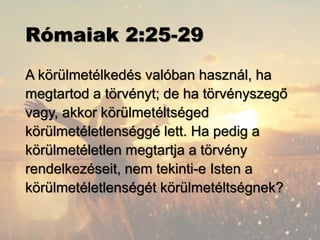 Rómaiak 2:25-29
A körülmetélkedés valóban használ, ha
megtartod a törvényt; de ha törvényszegő
vagy, akkor körülmetéltséged
körülmetéletlenséggé lett. Ha pedig a
körülmetéletlen megtartja a törvény
rendelkezéseit, nem tekinti-e Isten a
körülmetéletlenségét körülmetéltségnek?
 