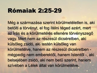 Rómaiak 2:25-29
Még a származása szerint körülmetéletlen is, aki
betölti a törvényt, el fog ítélni téged azért, mert
az Írás és a körülmetélés ellenére törvényszegő
vagy. Mert nem az részesül dicséretben, aki
külsőleg zsidó, aki testén külsőleg van
körülmetélve, hanem az részesül dicséretben -
mégpedig nem emberektől, hanem Istentől -, aki
belsejében zsidó, aki nem betű szerint, hanem
szívében a Lélek által van körülmetélve.
 