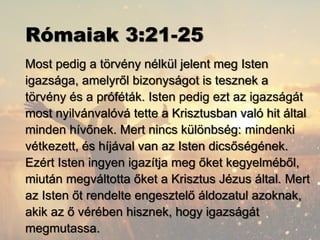 Rómaiak 3:21-25
Most pedig a törvény nélkül jelent meg Isten
igazsága, amelyről bizonyságot is tesznek a
törvény és a próféták. Isten pedig ezt az igazságát
most nyilvánvalóvá tette a Krisztusban való hit által
minden hívőnek. Mert nincs különbség: mindenki
vétkezett, és híjával van az Isten dicsőségének.
Ezért Isten ingyen igazítja meg őket kegyelméből,
miután megváltotta őket a Krisztus Jézus által. Mert
az Isten őt rendelte engesztelő áldozatul azoknak,
akik az ő vérében hisznek, hogy igazságát
megmutassa.
 