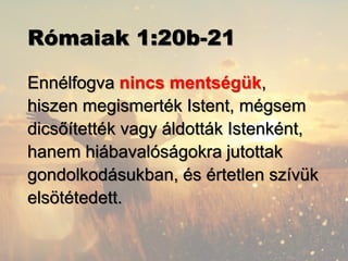 Rómaiak 1:20b-21
Ennélfogva nincs mentségük,
hiszen megismerték Istent, mégsem
dicsőítették vagy áldották Istenként,
hanem hiábavalóságokra jutottak
gondolkodásukban, és értetlen szívük
elsötétedett.
 
