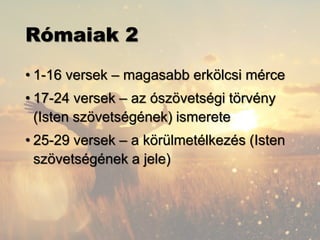 Rómaiak 2
• 1-16 versek – magasabb erkölcsi mérce
• 17-24 versek – az ószövetségi törvény
(Isten szövetségének) ismerete
• 25-29 versek – a körülmetélkezés (Isten
szövetségének a jele)
 