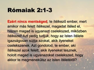 Rómaiak 2:1-3
Ezért nincs mentséged, te ítélkező ember, mert
amikor más felett ítélkezel, magadat ítéled el,
hiszen magad is ugyanazt cselekszed, miközben
ítélkezel! Azt pedig tudjuk, hogy az Isten ítélete
igazságosan sújtja azokat, akik ilyeneket
cselekszenek. Azt gondolod, te ember, aki
ítélkezel azok felett, akik ilyeneket tesznek,
holott magad is ugyanazokat cselekszed, hogy
akkor te megmenekülsz az Isten ítéletétől?
 
