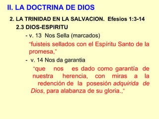 II. LA DOCTRINA DE DIOS
2. LA TRINIDAD EN LA SALVACION. Efesios 1:3-14
2.3 DIOS-ESPIRITU
- v. 13 Nos Sella (marcados)
“fuisteis sellados con el Espíritu Santo de la
promesa,”
- v. 14 Nos da garantia
“que nos es dado como garantía de
nuestra herencia, con miras a la
redención de la posesión adquirida de
Dios, para alabanza de su gloria.,”
 