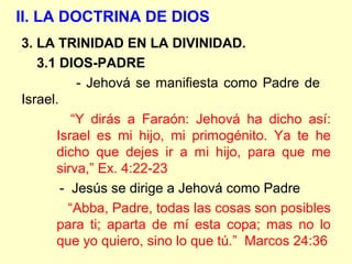II. LA DOCTRINA DE DIOS
3. LA TRINIDAD EN LA DIVINIDAD.
3.1 DIOS-PADRE
- Jehová se manifiesta como Padre de
Israel.
“Y dirás a Faraón: Jehová ha dicho así:
Israel es mi hijo, mi primogénito. Ya te he
dicho que dejes ir a mi hijo, para que me
sirva,” Ex. 4:22-23
- Jesús se dirige a Jehová como Padre
“Abba, Padre, todas las cosas son posibles
para ti; aparta de mí esta copa; mas no lo
que yo quiero, sino lo que tú.” Marcos 24:36
 