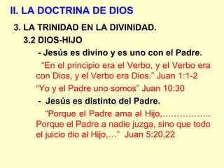 II. LA DOCTRINA DE DIOS
3. LA TRINIDAD EN LA DIVINIDAD.
3.2 DIOS-HIJO
- Jesús es divino y es uno con el Padre.
“En el principio era el Verbo, y el Verbo era
con Dios, y el Verbo era Dios.” Juan 1:1-2
“Yo y el Padre uno somos” Juan 10:30
- Jesús es distinto del Padre.
“Porque el Padre ama al Hijo,……………..
Porque el Padre a nadie juzga, sino que todo
el juicio dio al Hijo,…” Juan 5:20,22
 