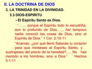 II. LA DOCTRINA DE DIOS
3. LA TRINIDAD EN LA DIVINIDAD.
3.3 DIOS-ESPIRITU
- El Espíritu Santo es Dios.
“…… porque el Espíritu todo lo escudriña,
aun lo profundo de Dios….., Así tampoco
nadie conoció las cosas de Dios, sino el
Espíritu de Dios.” 1 Cor. 2:10-11
“Ananías, ¿por qué llenó Satanás tu corazón
para que mintieses al Espíritu Santo, y
sustrajeses del precio de la heredad?..... No has
mentido a los hombres, sino a Dios.” Hechos
5:1-11
 