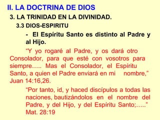 II. LA DOCTRINA DE DIOS
3. LA TRINIDAD EN LA DIVINIDAD.
3.3 DIOS-ESPIRITU
- El Espíritu Santo es distinto al Padre y
al Hijo.
“Y yo rogaré al Padre, y os dará otro
Consolador, para que esté con vosotros para
siempre….. Mas el Consolador, el Espíritu
Santo, a quien el Padre enviará en mi nombre,”
Juan 14:16,26.
“Por tanto, id, y haced discípulos a todas las
naciones, bautizándolos en el nombre del
Padre, y del Hijo, y del Espíritu Santo;…..”
Mat. 28:19
 