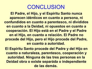 CONCLUSION
El Padre, el Hijo, y el Espíritu Santo nunca
aparecen idénticos en cuanto a persona, ni
confundidos en cuanto a parentesco, ni divididos
en cuanto a la Deidad, ni opuestos en cuanto a
cooperación. El Hijo está en el Padre y el Padre
en el Hijo, en cuanto a relación. El Padre no
procede del Hijo, pero el Hijo procede del Padre,
en cuanto a autoridad.
El Espíritu Santo procede del Padre y del Hijo en
cuanto a naturaleza, parentesco, cooperación y
autoridad. Ninguna de las tres personas en la
Deidad obra o existe separáda o independiente
de las demás.
 