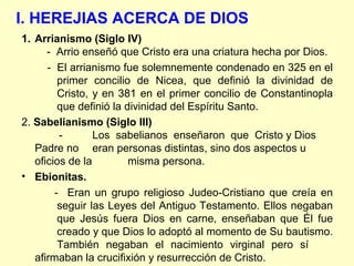 I. HEREJIAS ACERCA DE DIOS
1. Arrianismo (Siglo IV)
- Arrio enseñó que Cristo era una criatura hecha por Dios.
- El arrianismo fue solemnemente condenado en 325 en el
primer concilio de Nicea, que definió la divinidad de
Cristo, y en 381 en el primer concilio de Constantinopla
que definió la divinidad del Espíritu Santo.
2. Sabelianismo (Siglo III)
- Los sabelianos enseñaron que Cristo y Dios
Padre no eran personas distintas, sino dos aspectos u
oficios de la misma persona.
• Ebionitas.
- Eran un grupo religioso Judeo-Cristiano que creía en
seguir las Leyes del Antiguo Testamento. Ellos negaban
que Jesús fuera Dios en carne, enseñaban que Él fue
creado y que Dios lo adoptó al momento de Su bautismo.
También negaban el nacimiento virginal pero sí
afirmaban la crucifixión y resurrección de Cristo.
 
