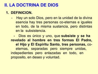 II. LA DOCTRINA DE DIOS
1. DEFINICION.
- Hay un solo Dios, pero en la unidad de la divina
esencia hay tres personas co-eternas e iguales
en todo, de la misma sustancia, pero distintas
en la subsistencia.
- Dios es único y uno, que subsiste y se ha
revelado al hombre en tres formas El Padre,
el Hijo y El Espiritu Santo, tres personas, co-
eternas, separadas pero siempre unidas,
indepedientes pero enlazadas en todo, en
proposito, en deseo y voluntad.
 