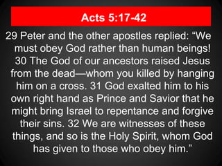 Acts 5:17-42
29 Peter and the other apostles replied: “We
must obey God rather than human beings!
30 The God of our ancestors raised Jesus
from the dead—whom you killed by hanging
him on a cross. 31 God exalted him to his
own right hand as Prince and Savior that he
might bring Israel to repentance and forgive
their sins. 32 We are witnesses of these
things, and so is the Holy Spirit, whom God
has given to those who obey him.”
 