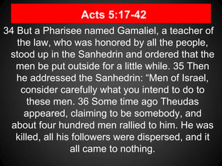 Acts 5:17-42
34 But a Pharisee named Gamaliel, a teacher of
the law, who was honored by all the people,
stood up in the Sanhedrin and ordered that the
men be put outside for a little while. 35 Then
he addressed the Sanhedrin: “Men of Israel,
consider carefully what you intend to do to
these men. 36 Some time ago Theudas
appeared, claiming to be somebody, and
about four hundred men rallied to him. He was
killed, all his followers were dispersed, and it
all came to nothing.
 