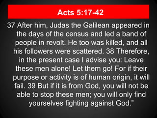 Acts 5:17-42
37 After him, Judas the Galilean appeared in
the days of the census and led a band of
people in revolt. He too was killed, and all
his followers were scattered. 38 Therefore,
in the present case I advise you: Leave
these men alone! Let them go! For if their
purpose or activity is of human origin, it will
fail. 39 But if it is from God, you will not be
able to stop these men; you will only find
yourselves fighting against God.”
 
