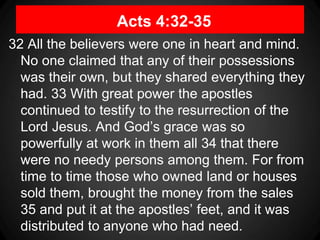 Acts 4:32-35
32 All the believers were one in heart and mind.
No one claimed that any of their possessions
was their own, but they shared everything they
had. 33 With great power the apostles
continued to testify to the resurrection of the
Lord Jesus. And God’s grace was so
powerfully at work in them all 34 that there
were no needy persons among them. For from
time to time those who owned land or houses
sold them, brought the money from the sales
35 and put it at the apostles’ feet, and it was
distributed to anyone who had need.
 