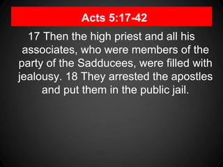 Acts 5:17-42
17 Then the high priest and all his
associates, who were members of the
party of the Sadducees, were filled with
jealousy. 18 They arrested the apostles
and put them in the public jail.
 