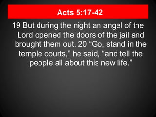 Acts 5:17-42
19 But during the night an angel of the
Lord opened the doors of the jail and
brought them out. 20 “Go, stand in the
temple courts,” he said, “and tell the
people all about this new life.”
 