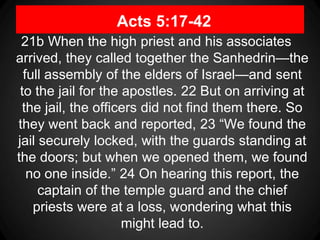 Acts 5:17-42
21b When the high priest and his associates
arrived, they called together the Sanhedrin—the
full assembly of the elders of Israel—and sent
to the jail for the apostles. 22 But on arriving at
the jail, the officers did not find them there. So
they went back and reported, 23 “We found the
jail securely locked, with the guards standing at
the doors; but when we opened them, we found
no one inside.” 24 On hearing this report, the
captain of the temple guard and the chief
priests were at a loss, wondering what this
might lead to.
 