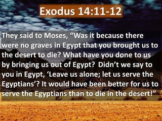 They said to Moses, “Was it because there
were no graves in Egypt that you brought us to
the desert to die? What have you done to us
by bringing us out of Egypt? Didn’t we say to
you in Egypt, ‘Leave us alone; let us serve the
Egyptians’? It would have been better for us to
serve the Egyptians than to die in the desert!”
Exodus 14:11-12
 