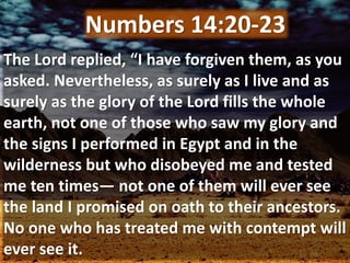 The Lord replied, “I have forgiven them, as you
asked. Nevertheless, as surely as I live and as
surely as the glory of the Lord fills the whole
earth, not one of those who saw my glory and
the signs I performed in Egypt and in the
wilderness but who disobeyed me and tested
me ten times— not one of them will ever see
the land I promised on oath to their ancestors.
No one who has treated me with contempt will
ever see it.
Numbers 14:20-23
 
