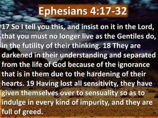 17 So I tell you this, and insist on it in the Lord,
that you must no longer live as the Gentiles do,
in the futility of their thinking. 18 They are
darkened in their understanding and separated
from the life of God because of the ignorance
that is in them due to the hardening of their
hearts. 19 Having lost all sensitivity, they have
given themselves over to sensuality so as to
indulge in every kind of impurity, and they are
full of greed.
Ephesians 4:17-32
 