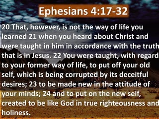 20 That, however, is not the way of life you
learned 21 when you heard about Christ and
were taught in him in accordance with the truth
that is in Jesus. 22 You were taught, with regard
to your former way of life, to put off your old
self, which is being corrupted by its deceitful
desires; 23 to be made new in the attitude of
your minds; 24 and to put on the new self,
created to be like God in true righteousness and
holiness.
Ephesians 4:17-32
 