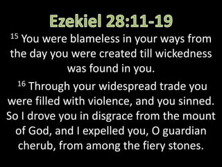 15 You were blameless in your ways from
the day you were created till wickedness
was found in you.
16 Through your widespread trade you
were filled with violence, and you sinned.
So I drove you in disgrace from the mount
of God, and I expelled you, O guardian
cherub, from among the fiery stones.
 