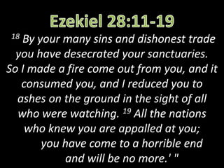 18 By your many sins and dishonest trade
you have desecrated your sanctuaries.
So I made a fire come out from you, and it
consumed you, and I reduced you to
ashes on the ground in the sight of all
who were watching. 19 All the nations
who knew you are appalled at you;
you have come to a horrible end
and will be no more.' "
 