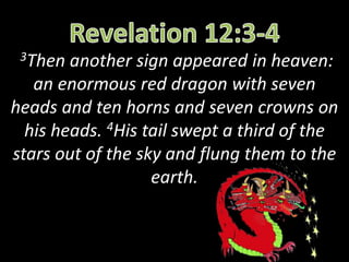 3Then another sign appeared in heaven:
an enormous red dragon with seven
heads and ten horns and seven crowns on
his heads. 4His tail swept a third of the
stars out of the sky and flung them to the
earth.
 