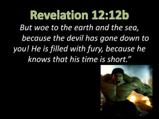 But woe to the earth and the sea,
because the devil has gone down to
you! He is filled with fury, because he
knows that his time is short.”
 