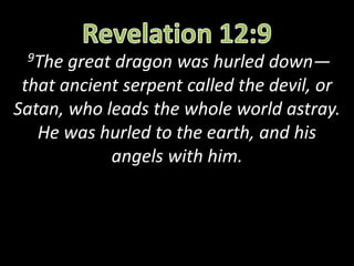 9The great dragon was hurled down—
that ancient serpent called the devil, or
Satan, who leads the whole world astray.
He was hurled to the earth, and his
angels with him.
 