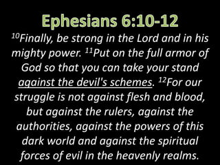 10Finally, be strong in the Lord and in his
mighty power. 11Put on the full armor of
God so that you can take your stand
against the devil's schemes. 12For our
struggle is not against flesh and blood,
but against the rulers, against the
authorities, against the powers of this
dark world and against the spiritual
forces of evil in the heavenly realms.
 